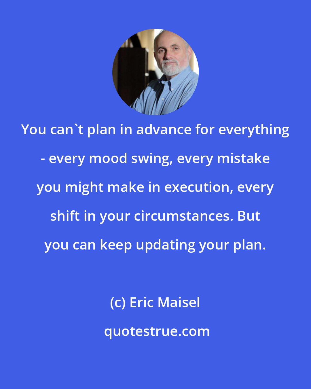 Eric Maisel: You can't plan in advance for everything - every mood swing, every mistake you might make in execution, every shift in your circumstances. But you can keep updating your plan.