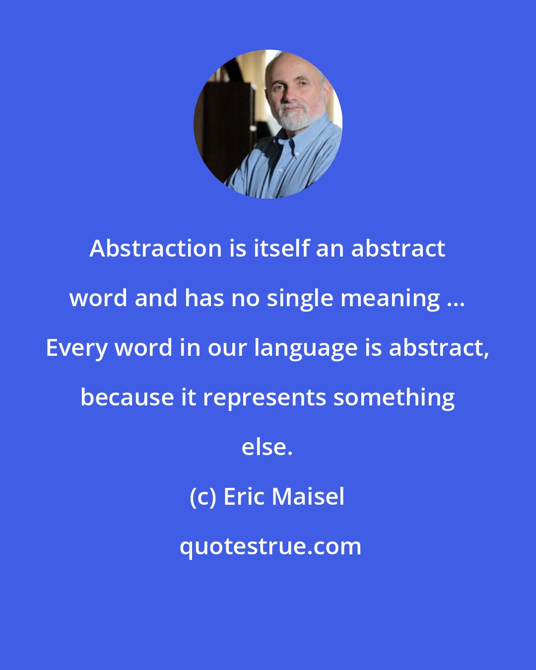 Eric Maisel: Abstraction is itself an abstract word and has no single meaning ... Every word in our language is abstract, because it represents something else.