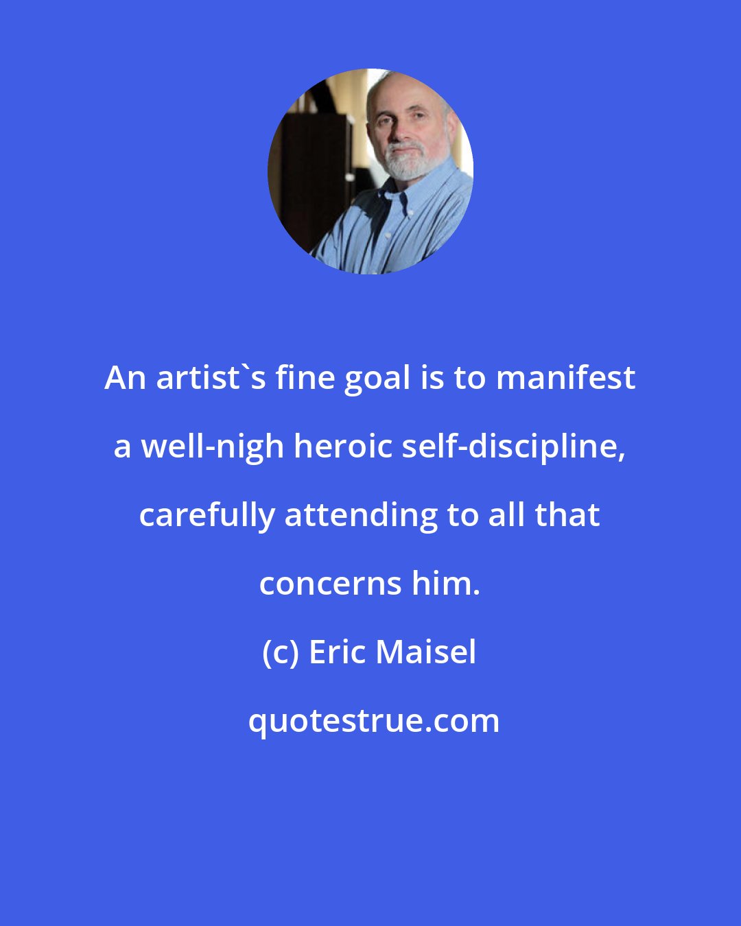 Eric Maisel: An artist's fine goal is to manifest a well-nigh heroic self-discipline, carefully attending to all that concerns him.