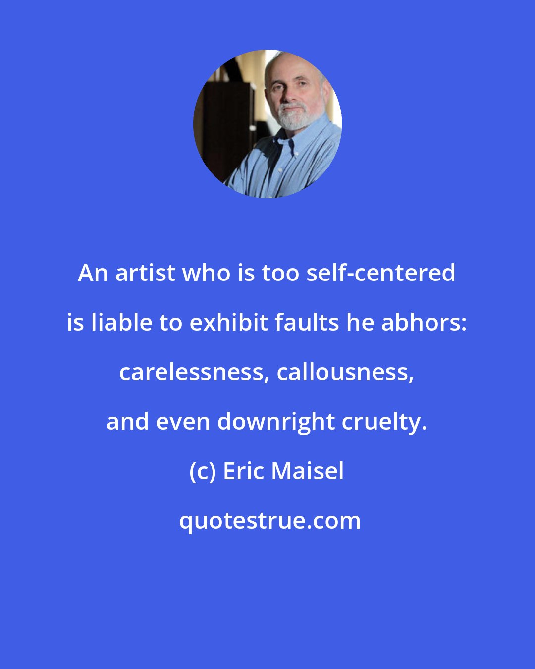 Eric Maisel: An artist who is too self-centered is liable to exhibit faults he abhors: carelessness, callousness, and even downright cruelty.