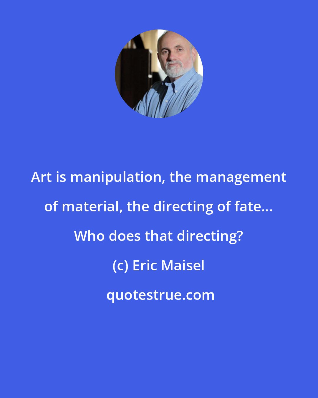 Eric Maisel: Art is manipulation, the management of material, the directing of fate... Who does that directing?