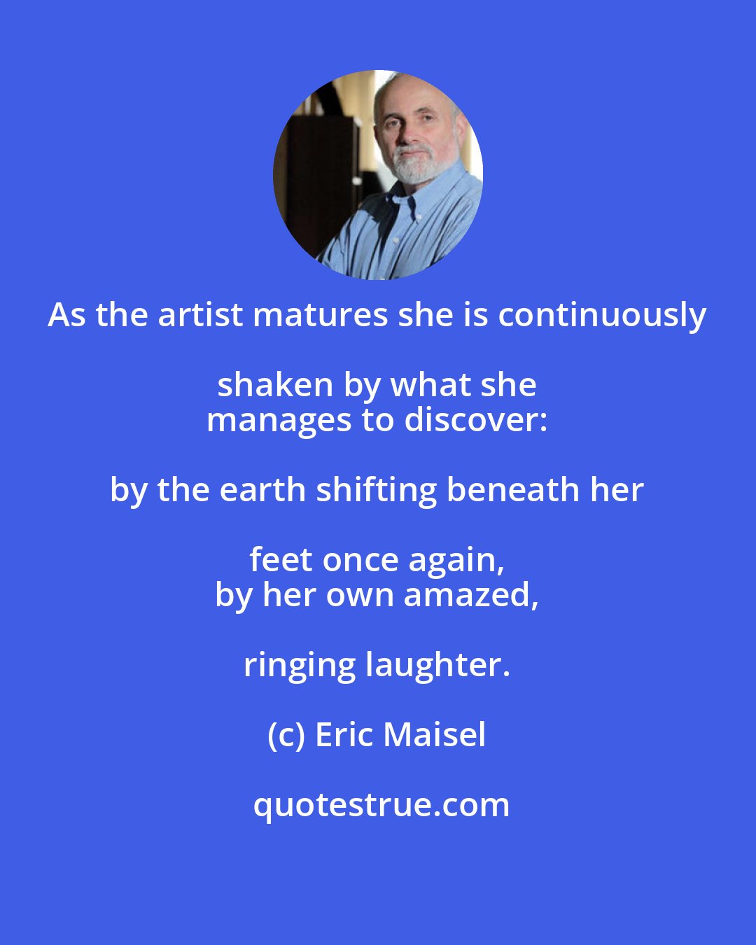 Eric Maisel: As the artist matures she is continuously shaken by what she 
 manages to discover: by the earth shifting beneath her feet once again, 
 by her own amazed, ringing laughter.