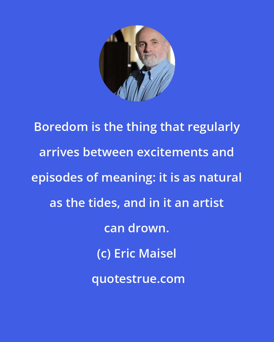 Eric Maisel: Boredom is the thing that regularly arrives between excitements and episodes of meaning: it is as natural as the tides, and in it an artist can drown.