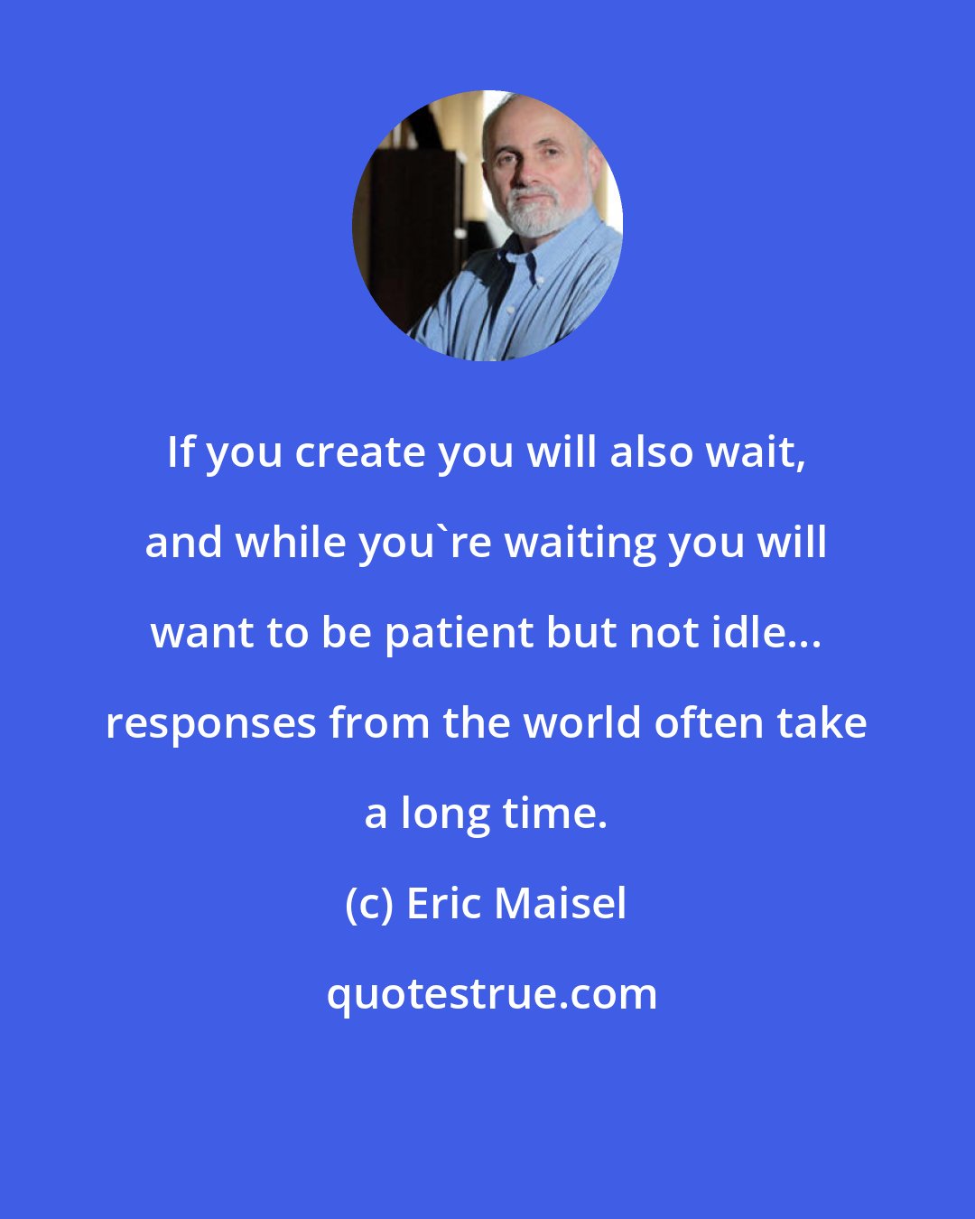 Eric Maisel: If you create you will also wait, and while you're waiting you will want to be patient but not idle... responses from the world often take a long time.