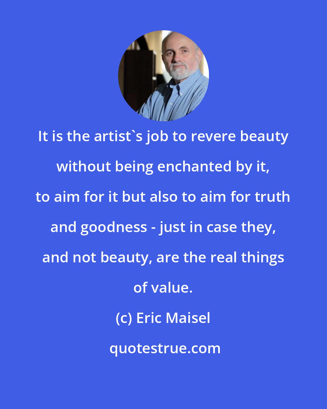 Eric Maisel: It is the artist's job to revere beauty without being enchanted by it, to aim for it but also to aim for truth and goodness - just in case they, and not beauty, are the real things of value.