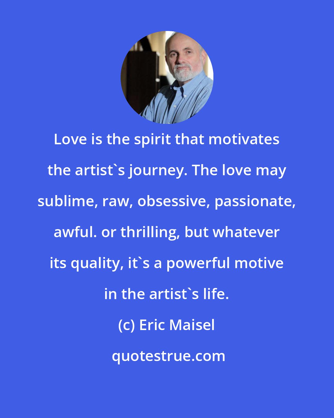 Eric Maisel: Love is the spirit that motivates the artist's journey. The love may sublime, raw, obsessive, passionate, awful. or thrilling, but whatever its quality, it's a powerful motive in the artist's life.