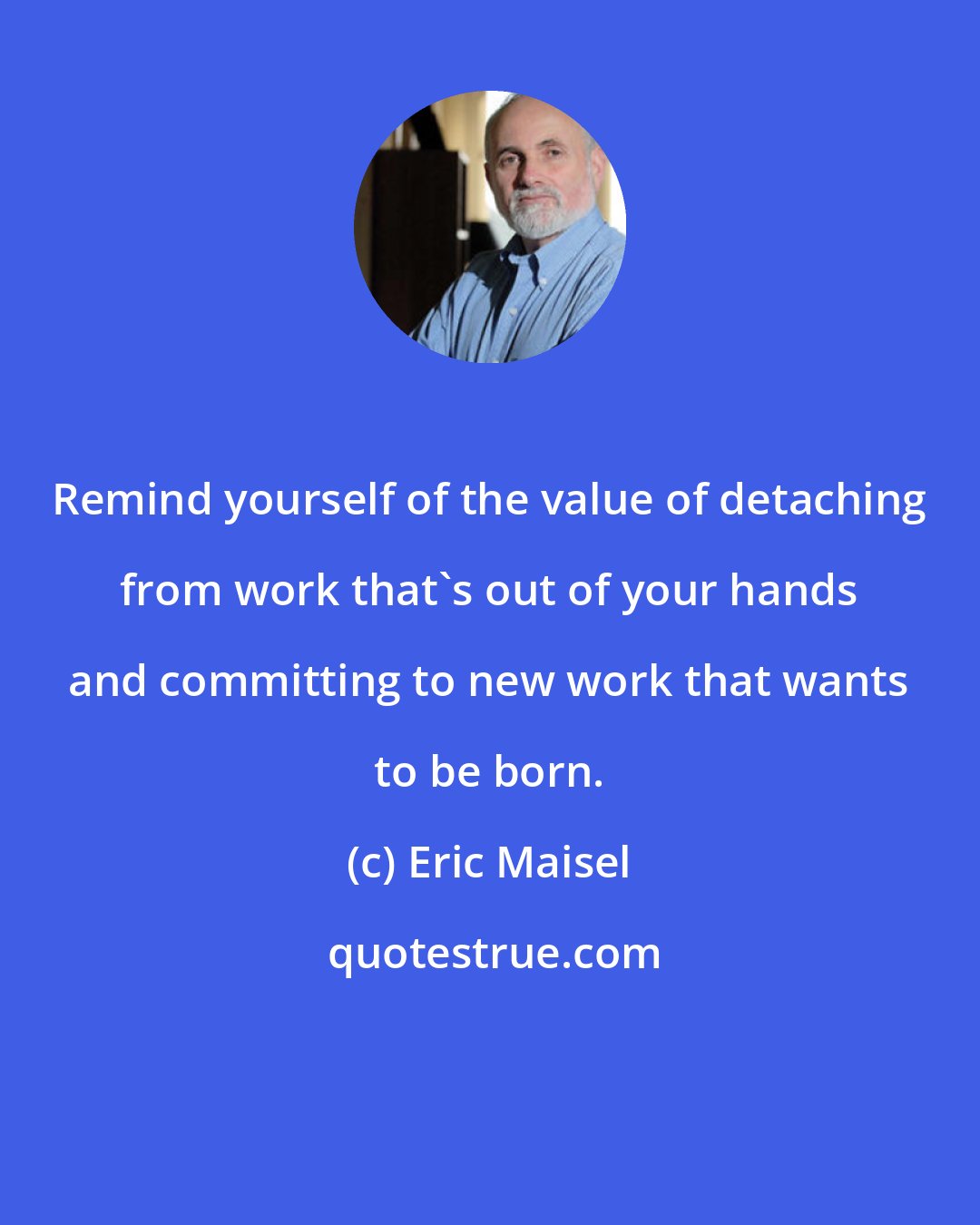 Eric Maisel: Remind yourself of the value of detaching from work that's out of your hands and committing to new work that wants to be born.