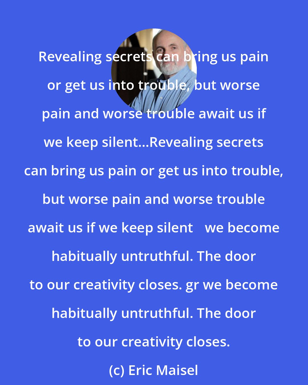 Eric Maisel: Revealing secrets can bring us pain or get us into trouble, but worse pain and worse trouble await us if we keep silent...Revealing secrets can bring us pain or get us into trouble, but worse pain and worse trouble await us if we keep silent we become habitually untruthful. The door to our creativity closes. gr we become habitually untruthful. The door to our creativity closes.