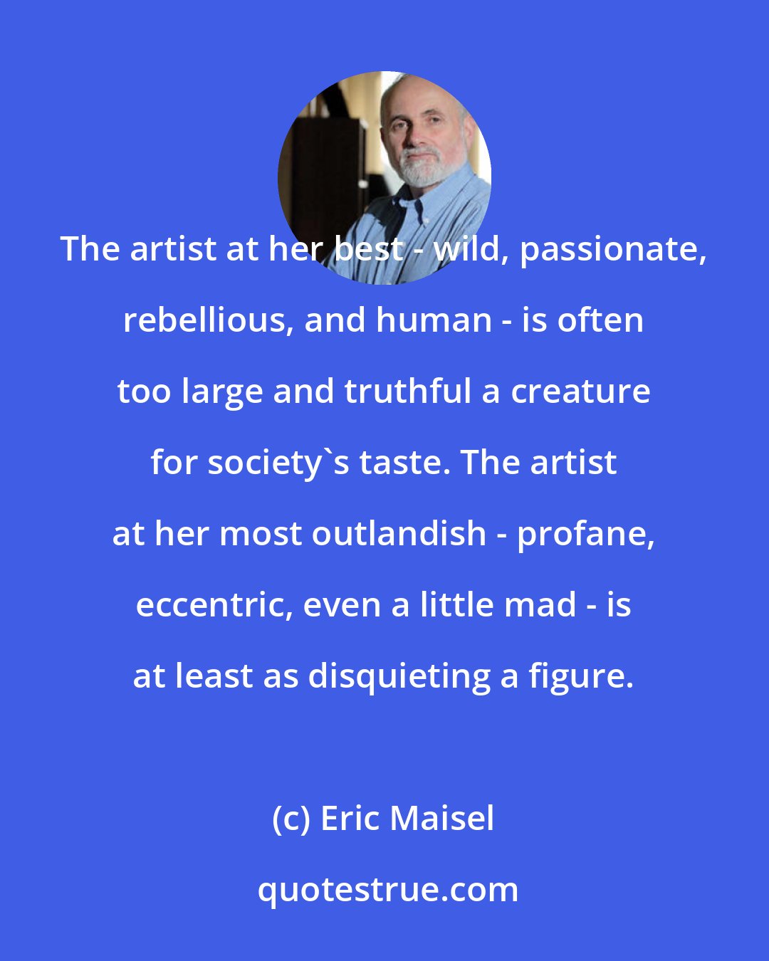 Eric Maisel: The artist at her best - wild, passionate, rebellious, and human - is often too large and truthful a creature for society's taste. The artist at her most outlandish - profane, eccentric, even a little mad - is at least as disquieting a figure.