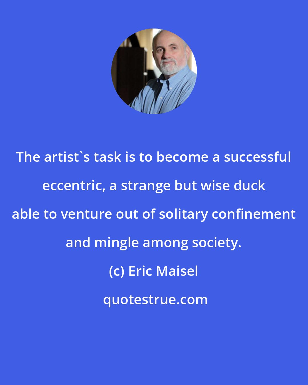 Eric Maisel: The artist's task is to become a successful eccentric, a strange but wise duck able to venture out of solitary confinement and mingle among society.