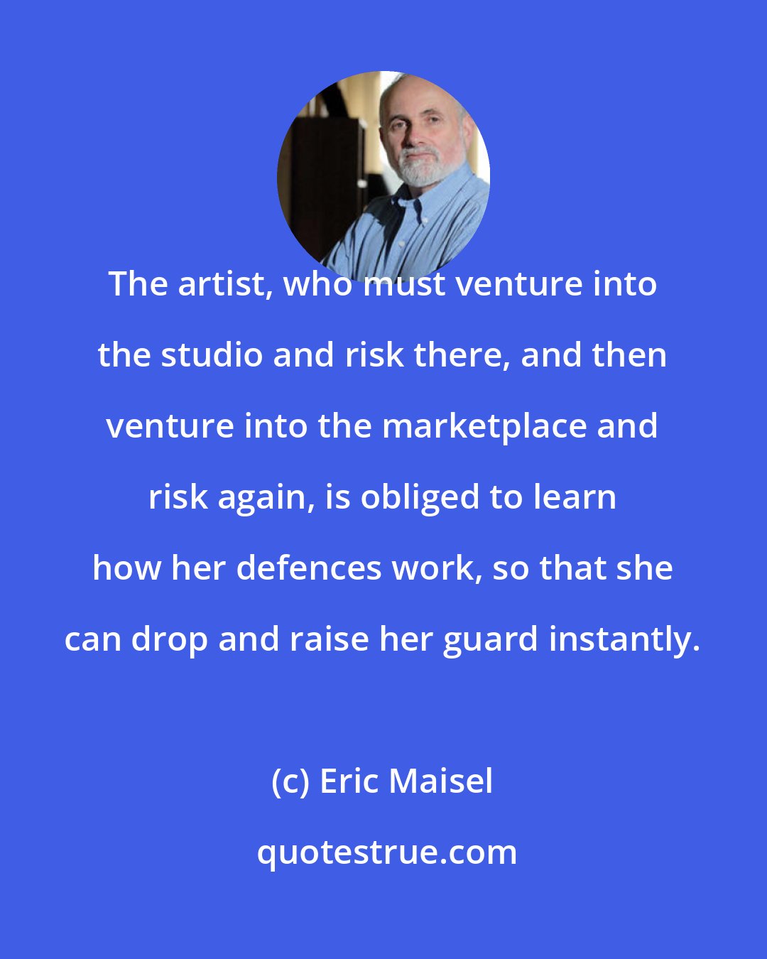 Eric Maisel: The artist, who must venture into the studio and risk there, and then venture into the marketplace and risk again, is obliged to learn how her defences work, so that she can drop and raise her guard instantly.