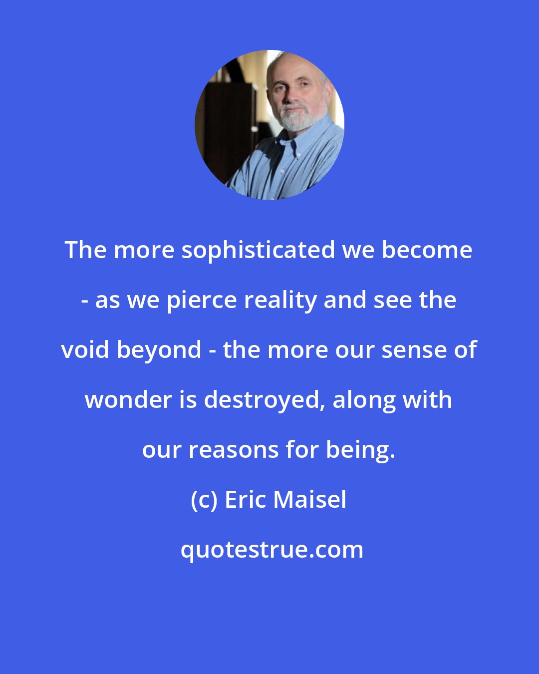 Eric Maisel: The more sophisticated we become - as we pierce reality and see the void beyond - the more our sense of wonder is destroyed, along with our reasons for being.