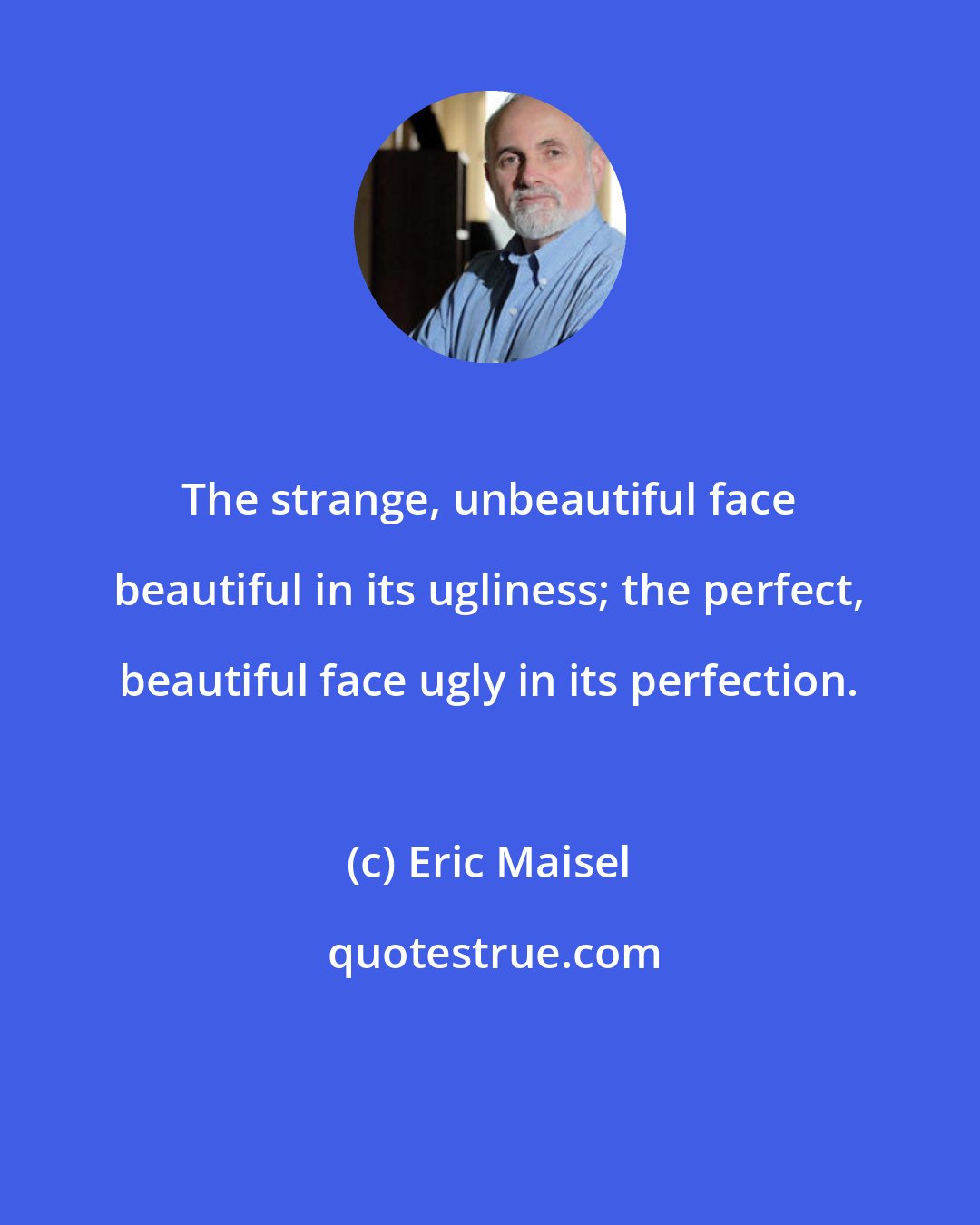 Eric Maisel: The strange, unbeautiful face beautiful in its ugliness; the perfect, beautiful face ugly in its perfection.