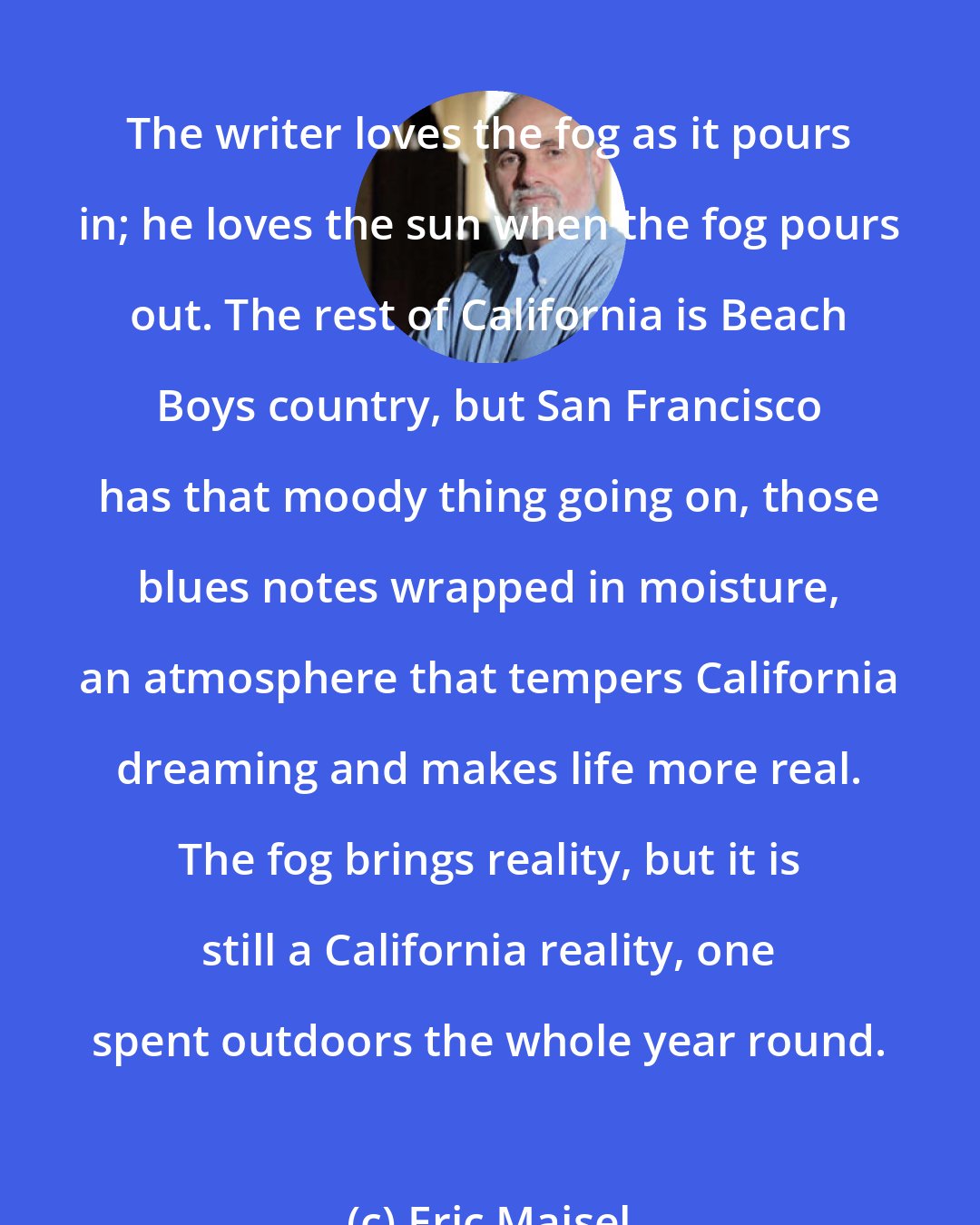 Eric Maisel: The writer loves the fog as it pours in; he loves the sun when the fog pours out. The rest of California is Beach Boys country, but San Francisco has that moody thing going on, those blues notes wrapped in moisture, an atmosphere that tempers California dreaming and makes life more real. The fog brings reality, but it is still a California reality, one spent outdoors the whole year round.