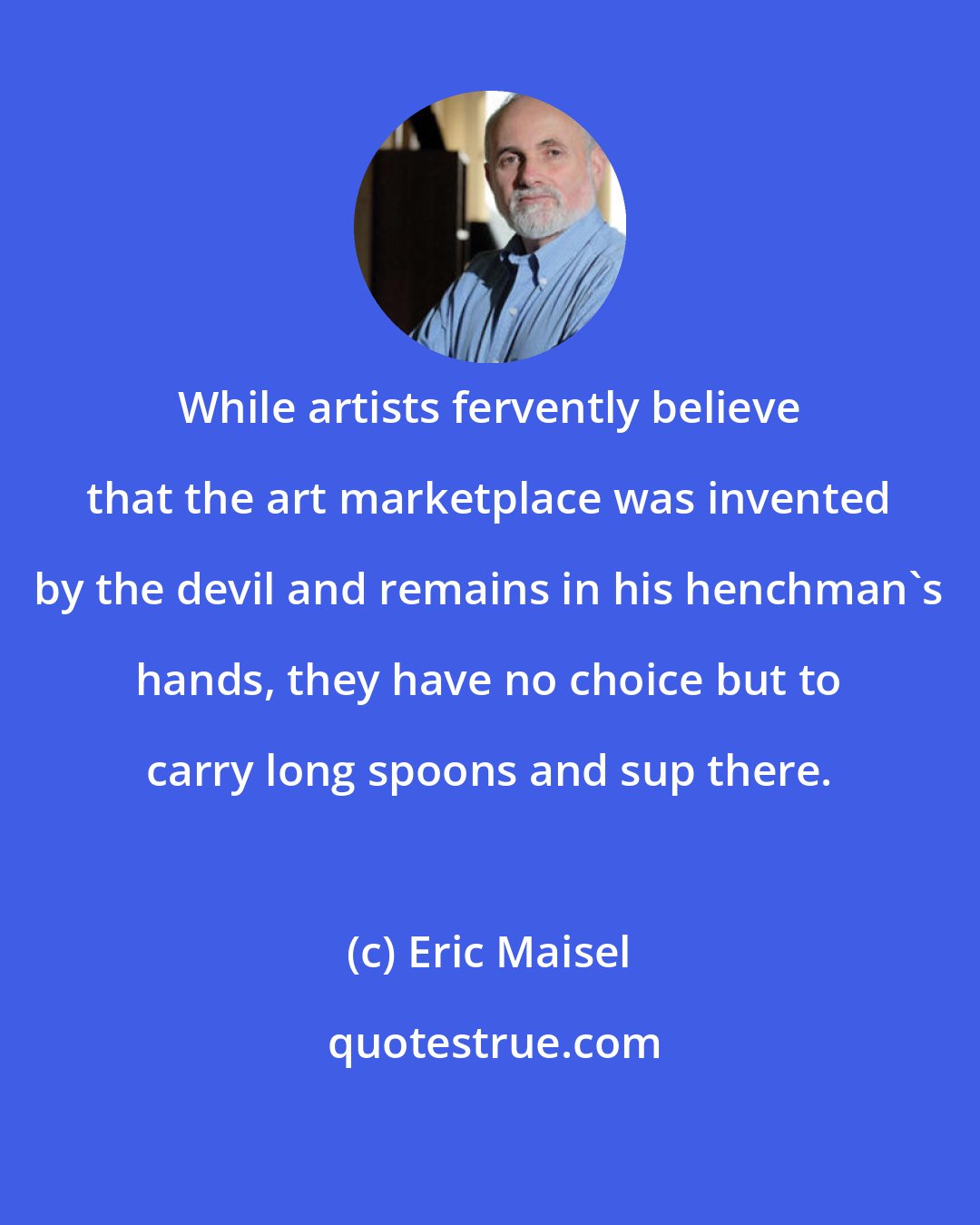 Eric Maisel: While artists fervently believe that the art marketplace was invented by the devil and remains in his henchman's hands, they have no choice but to carry long spoons and sup there.