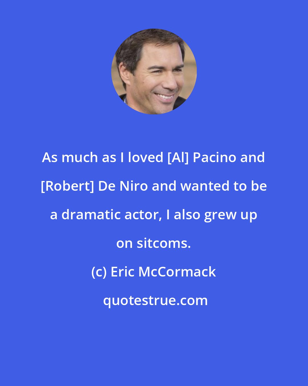 Eric McCormack: As much as I loved [Al] Pacino and [Robert] De Niro and wanted to be a dramatic actor, I also grew up on sitcoms.