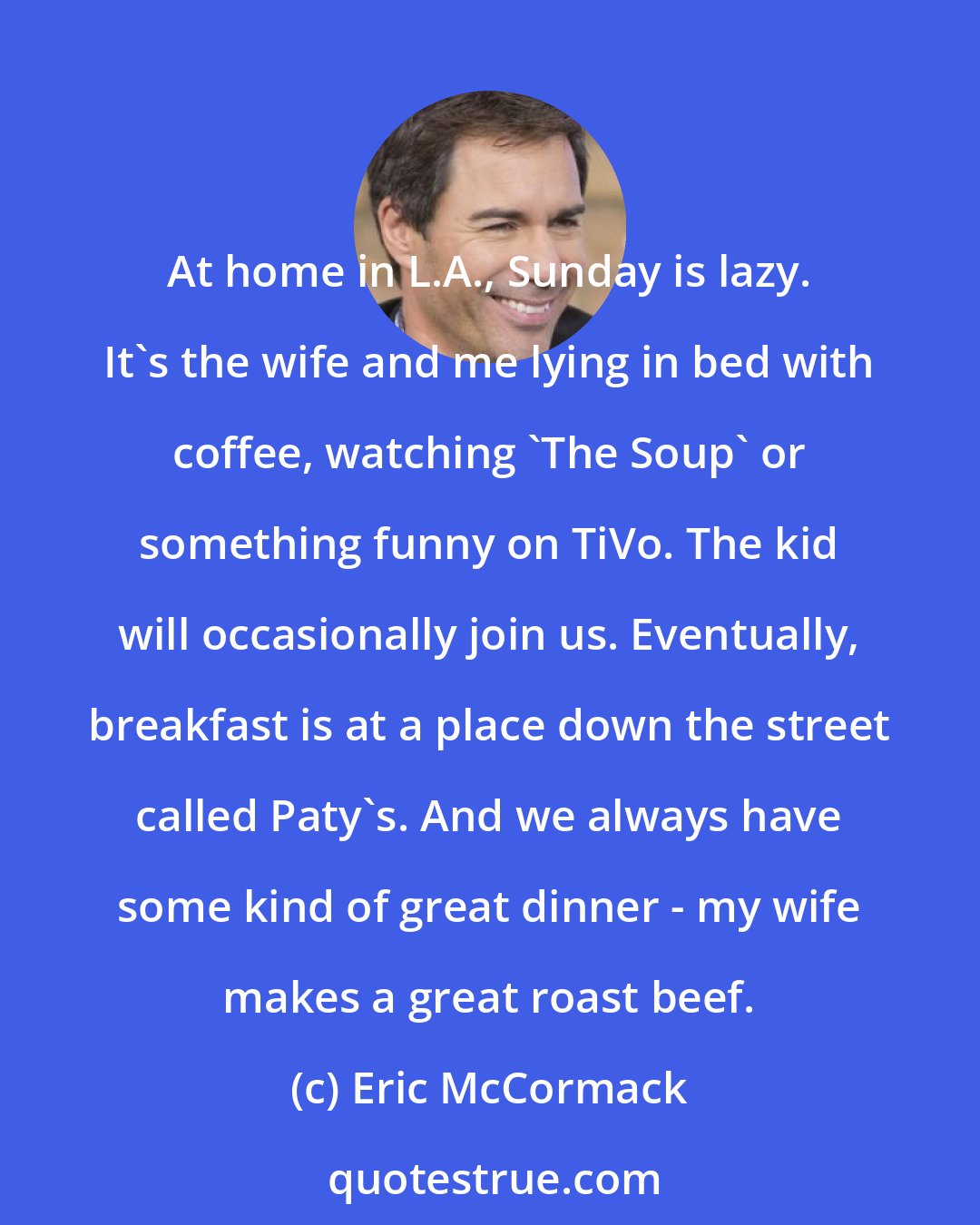 Eric McCormack: At home in L.A., Sunday is lazy. It's the wife and me lying in bed with coffee, watching 'The Soup' or something funny on TiVo. The kid will occasionally join us. Eventually, breakfast is at a place down the street called Paty's. And we always have some kind of great dinner - my wife makes a great roast beef.