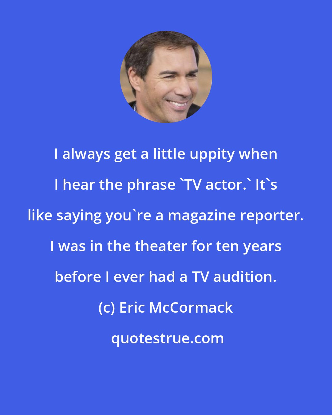 Eric McCormack: I always get a little uppity when I hear the phrase 'TV actor.' It's like saying you're a magazine reporter. I was in the theater for ten years before I ever had a TV audition.