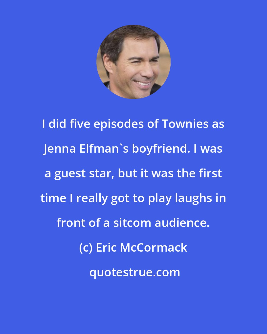 Eric McCormack: I did five episodes of Townies as Jenna Elfman's boyfriend. I was a guest star, but it was the first time I really got to play laughs in front of a sitcom audience.