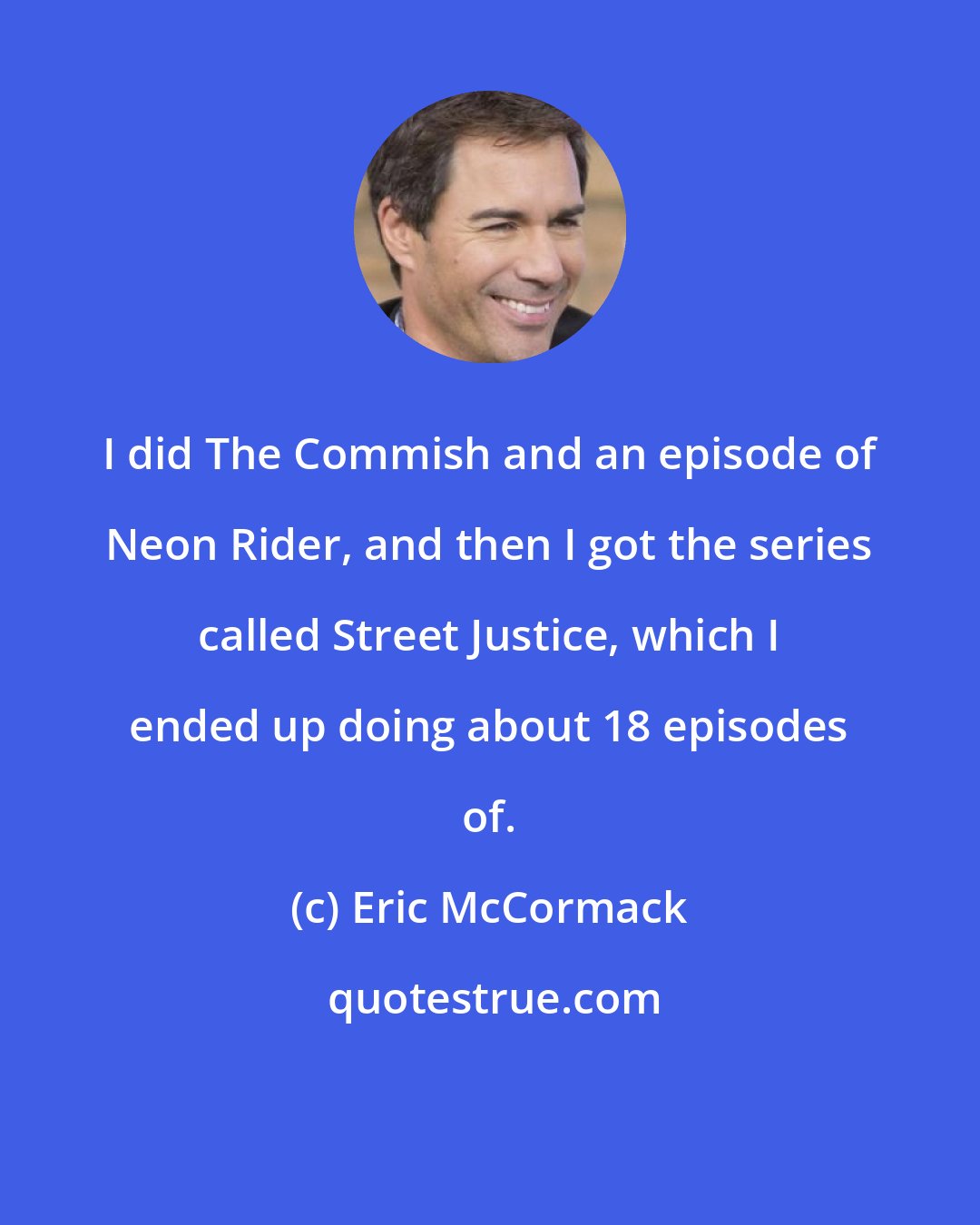 Eric McCormack: I did The Commish and an episode of Neon Rider, and then I got the series called Street Justice, which I ended up doing about 18 episodes of.