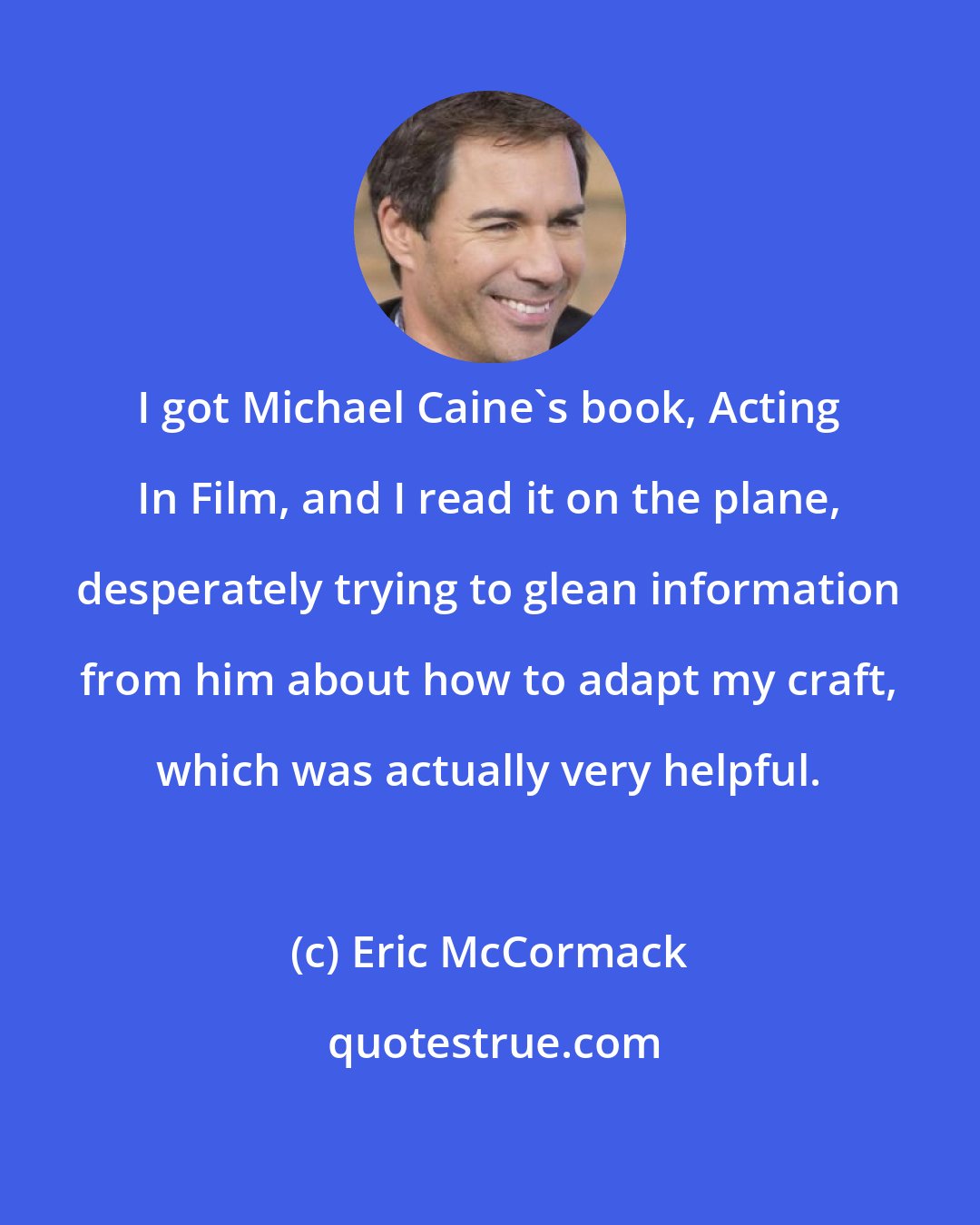 Eric McCormack: I got Michael Caine's book, Acting In Film, and I read it on the plane, desperately trying to glean information from him about how to adapt my craft, which was actually very helpful.