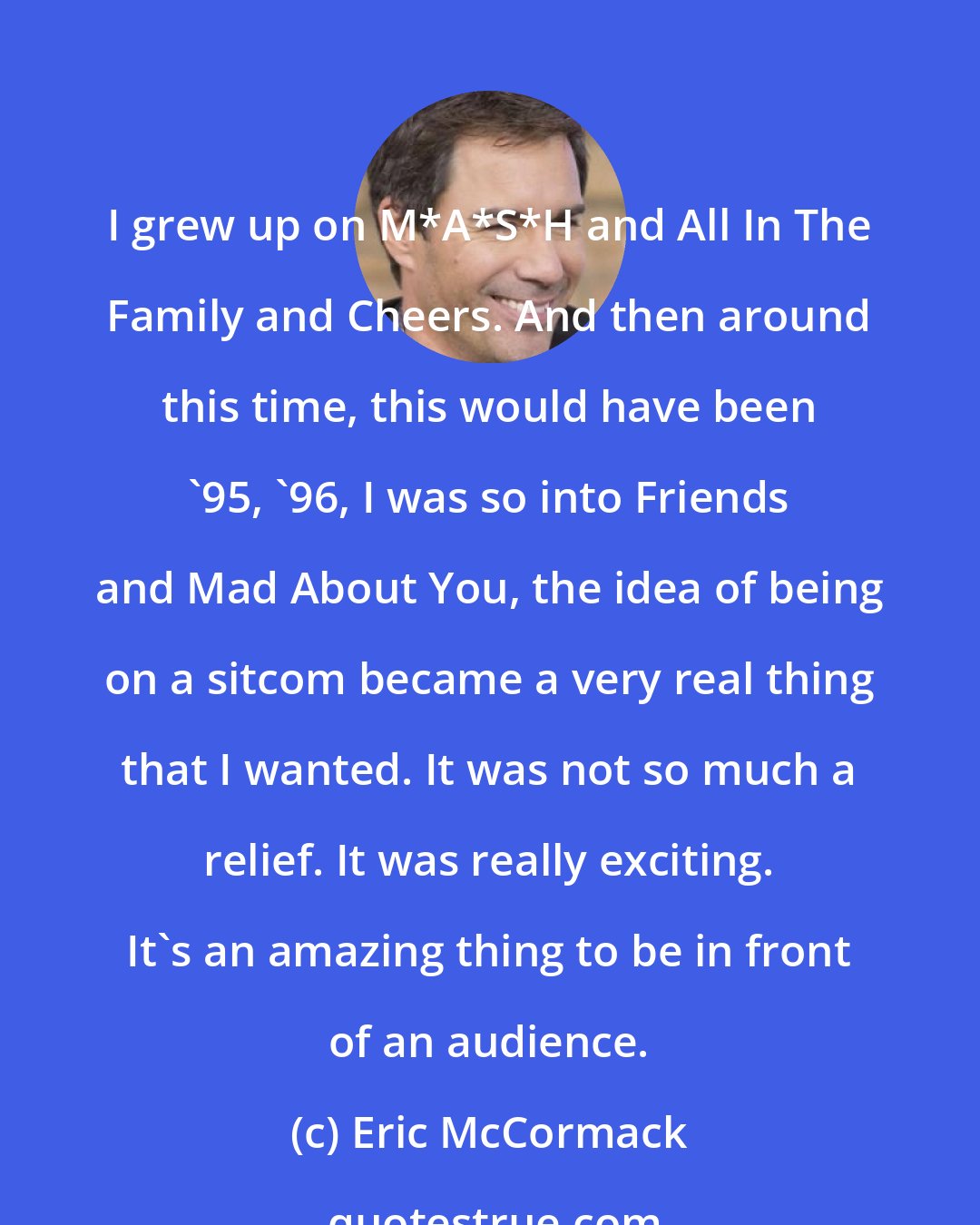 Eric McCormack: I grew up on M*A*S*H and All In The Family and Cheers. And then around this time, this would have been '95, '96, I was so into Friends and Mad About You, the idea of being on a sitcom became a very real thing that I wanted. It was not so much a relief. It was really exciting. It's an amazing thing to be in front of an audience.