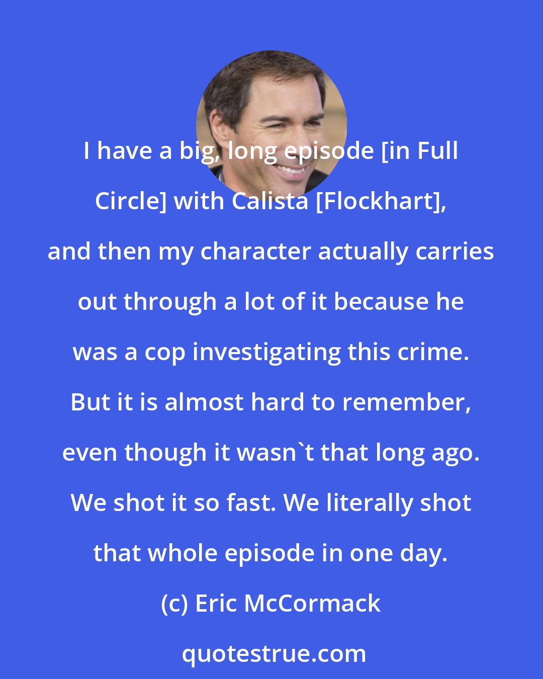 Eric McCormack: I have a big, long episode [in Full Circle] with Calista [Flockhart], and then my character actually carries out through a lot of it because he was a cop investigating this crime. But it is almost hard to remember, even though it wasn't that long ago. We shot it so fast. We literally shot that whole episode in one day.