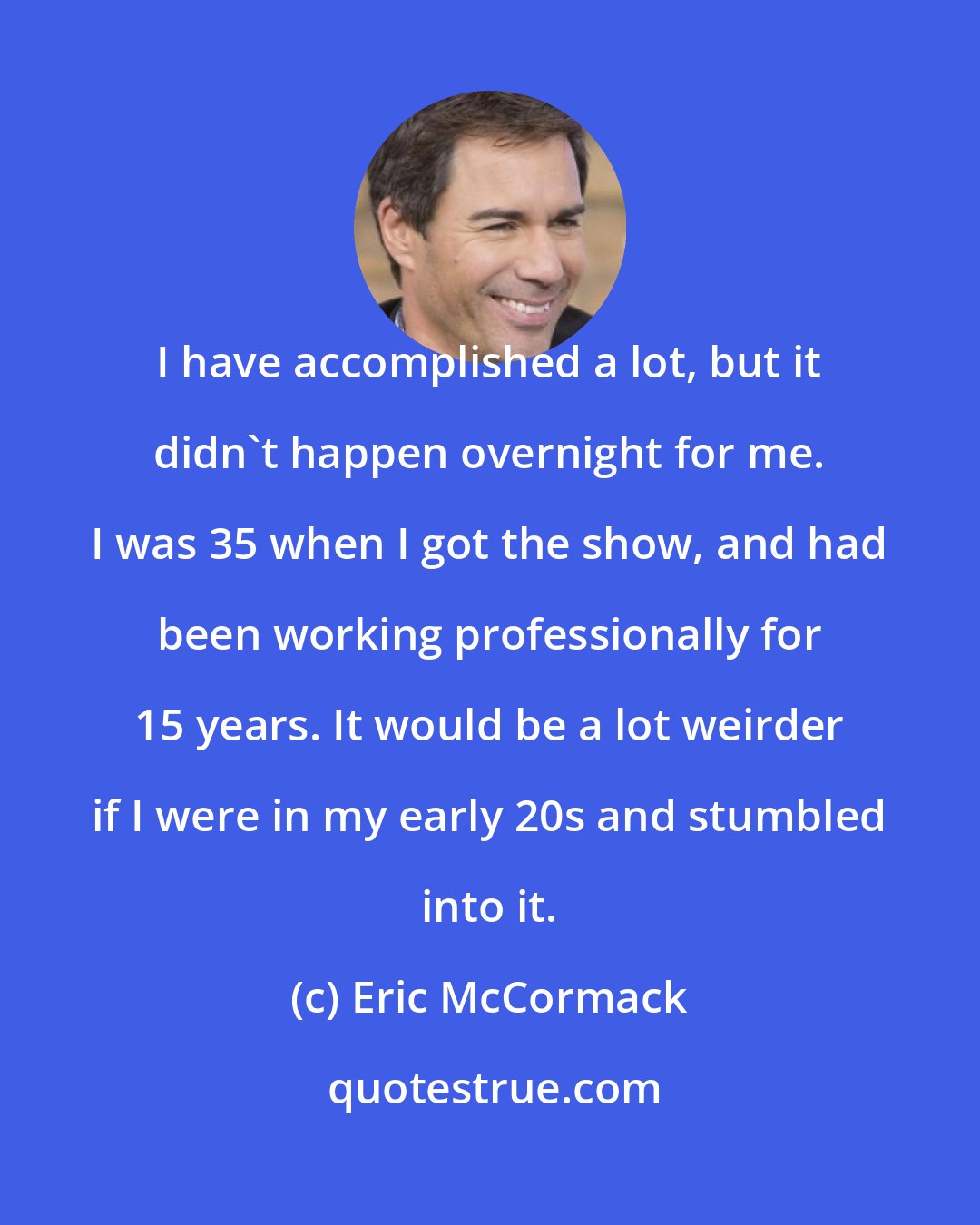 Eric McCormack: I have accomplished a lot, but it didn't happen overnight for me. I was 35 when I got the show, and had been working professionally for 15 years. It would be a lot weirder if I were in my early 20s and stumbled into it.