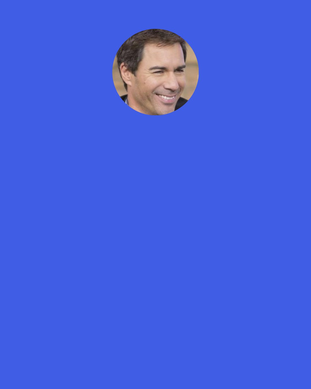 Eric McCormack: I jump out of the boat [in The Lost World], and I'm trying to swim to the kid, and my boots fill with water, and I start to drown, and the director has no idea why I'm flailing around. He's, "Come on, come on!" And I managed to rescue myself. I'm wet and sitting on the banks of the river, and John walks over to me and says, "Are you all right, dear boy?" "Yeah, I'm all right."