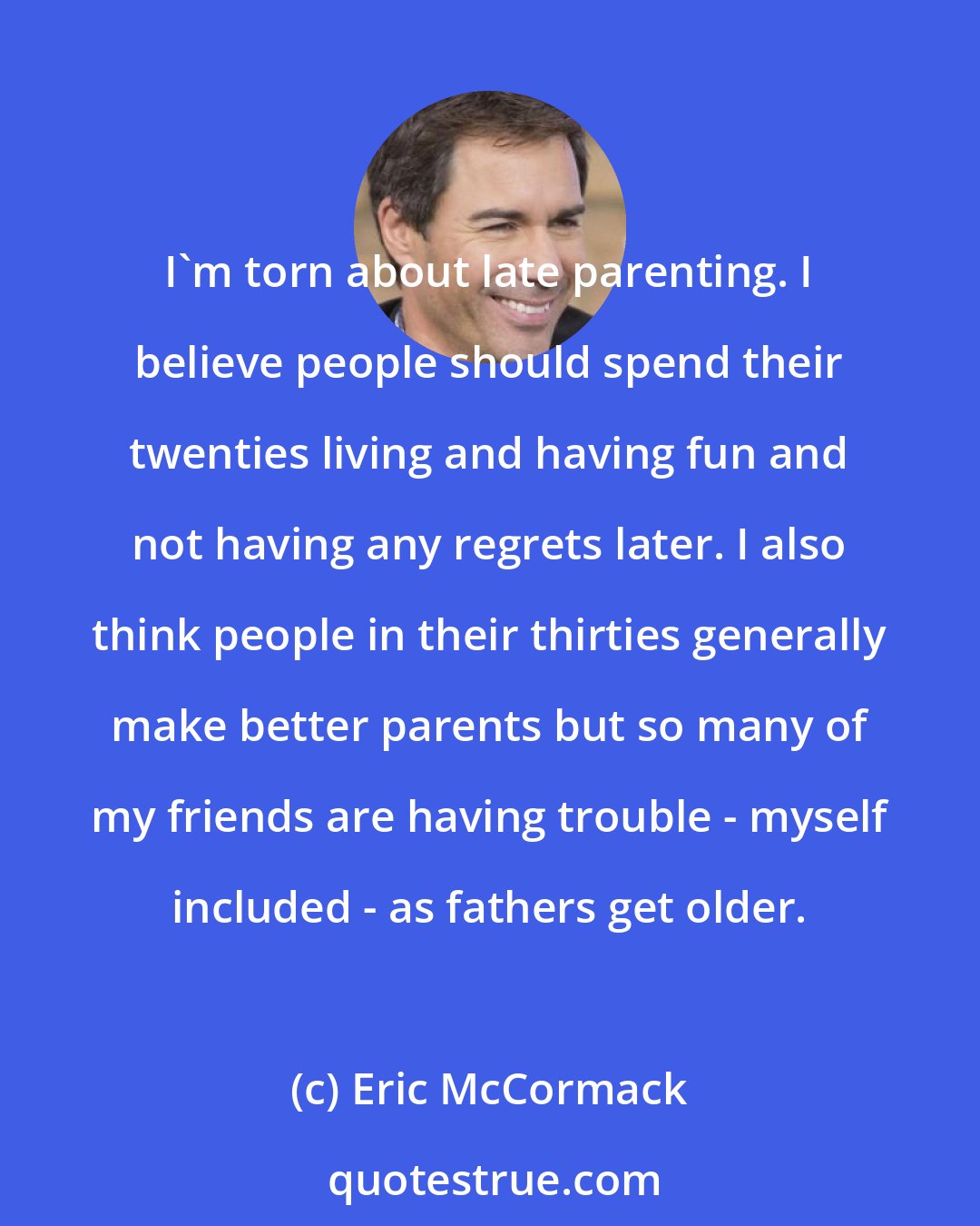 Eric McCormack: I'm torn about late parenting. I believe people should spend their twenties living and having fun and not having any regrets later. I also think people in their thirties generally make better parents but so many of my friends are having trouble - myself included - as fathers get older.