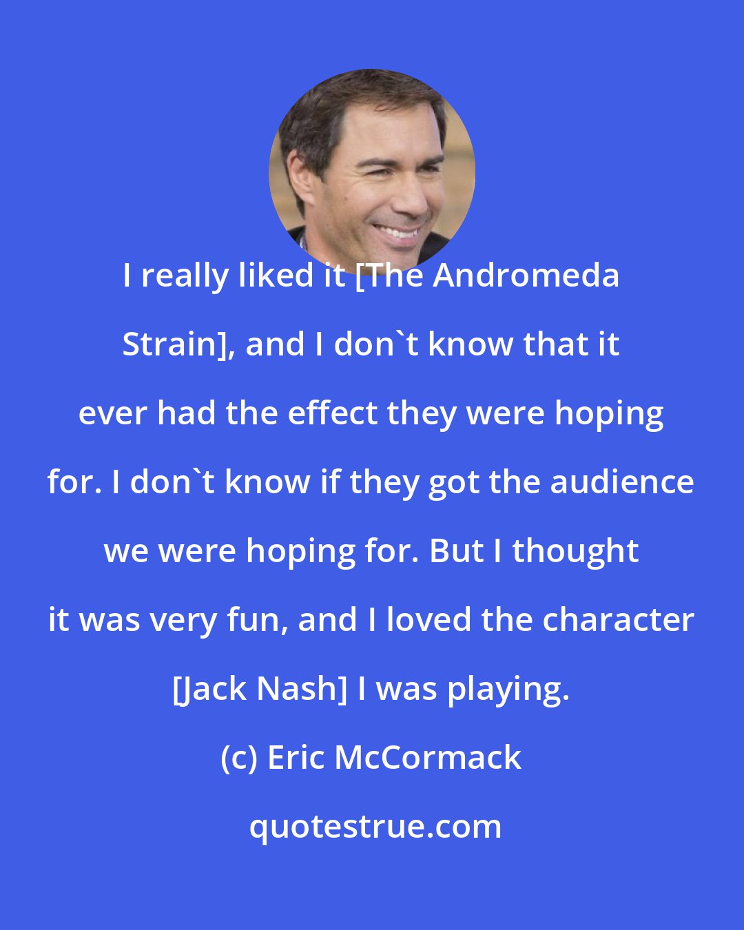 Eric McCormack: I really liked it [The Andromeda Strain], and I don't know that it ever had the effect they were hoping for. I don't know if they got the audience we were hoping for. But I thought it was very fun, and I loved the character [Jack Nash] I was playing.