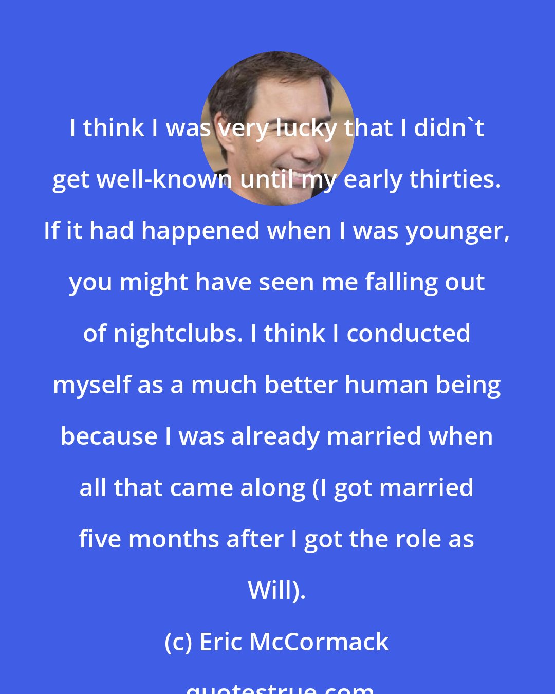 Eric McCormack: I think I was very lucky that I didn't get well-known until my early thirties. If it had happened when I was younger, you might have seen me falling out of nightclubs. I think I conducted myself as a much better human being because I was already married when all that came along (I got married five months after I got the role as Will).