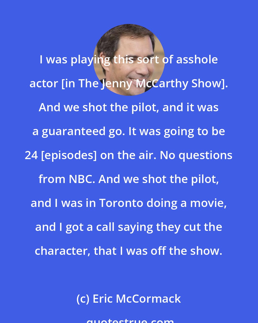 Eric McCormack: I was playing this sort of asshole actor [in The Jenny McCarthy Show]. And we shot the pilot, and it was a guaranteed go. It was going to be 24 [episodes] on the air. No questions from NBC. And we shot the pilot, and I was in Toronto doing a movie, and I got a call saying they cut the character, that I was off the show.