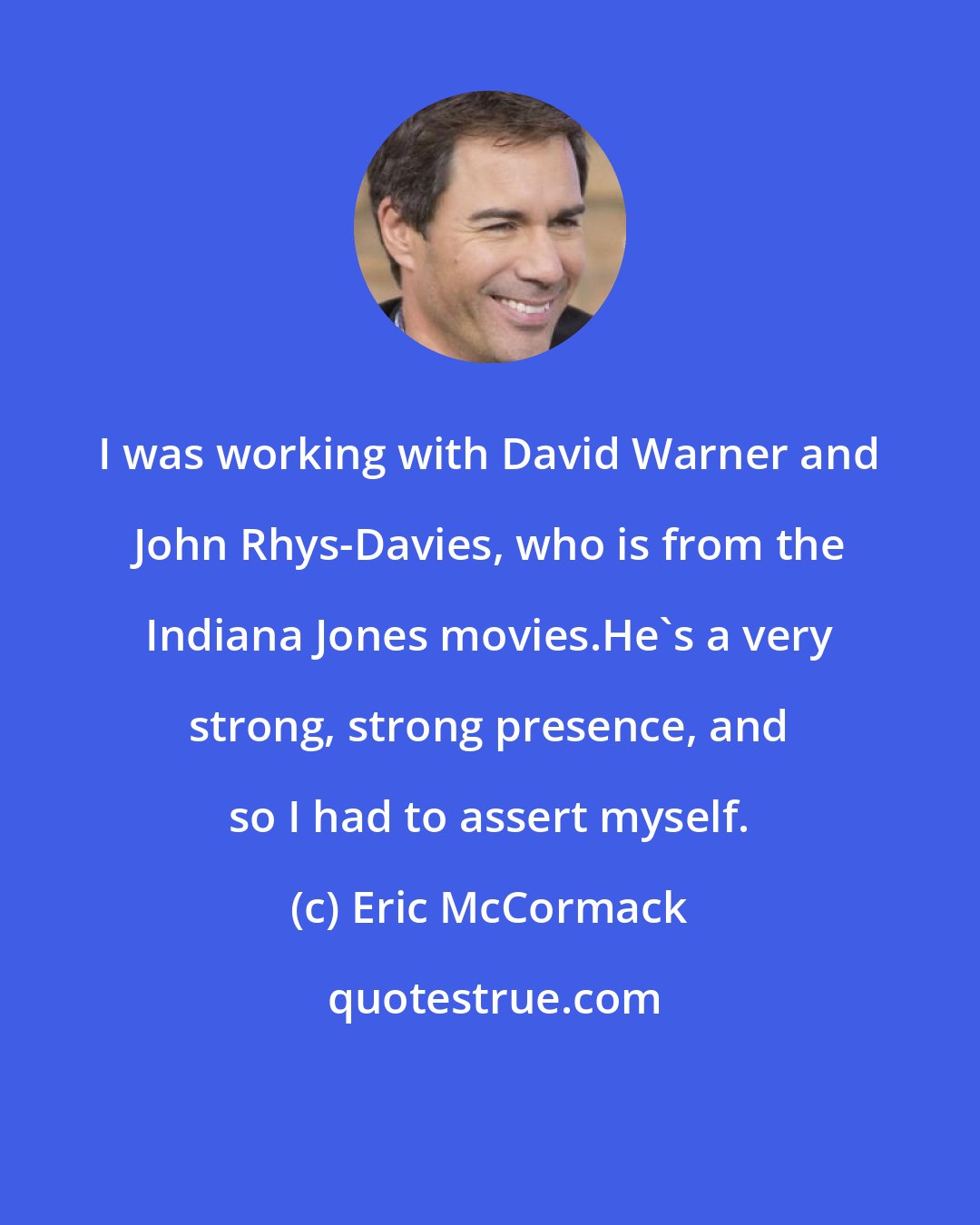 Eric McCormack: I was working with David Warner and John Rhys-Davies, who is from the Indiana Jones movies.He's a very strong, strong presence, and so I had to assert myself.