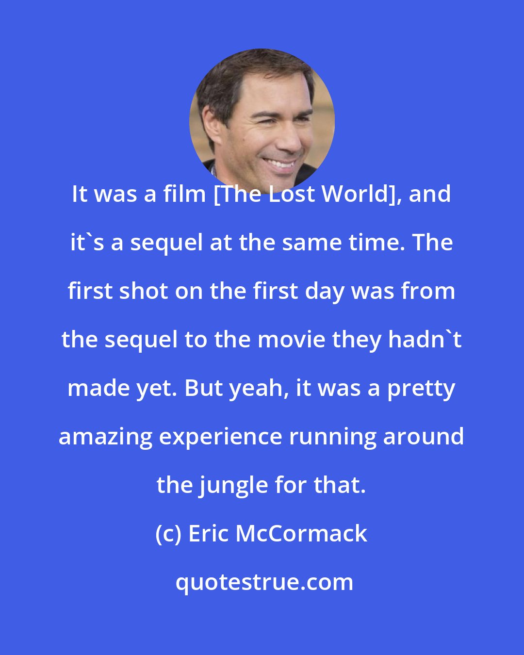 Eric McCormack: It was a film [The Lost World], and it's a sequel at the same time. The first shot on the first day was from the sequel to the movie they hadn't made yet. But yeah, it was a pretty amazing experience running around the jungle for that.