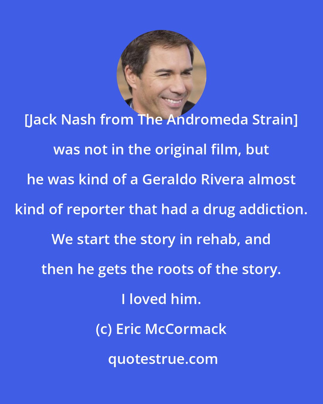 Eric McCormack: [Jack Nash from The Andromeda Strain] was not in the original film, but he was kind of a Geraldo Rivera almost kind of reporter that had a drug addiction. We start the story in rehab, and then he gets the roots of the story. I loved him.