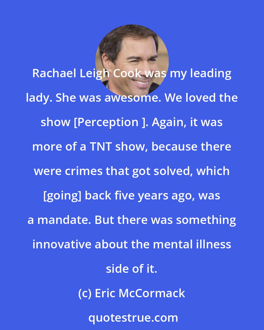 Eric McCormack: Rachael Leigh Cook was my leading lady. She was awesome. We loved the show [Perception ]. Again, it was more of a TNT show, because there were crimes that got solved, which [going] back five years ago, was a mandate. But there was something innovative about the mental illness side of it.