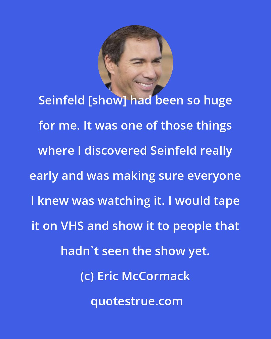 Eric McCormack: Seinfeld [show] had been so huge for me. It was one of those things where I discovered Seinfeld really early and was making sure everyone I knew was watching it. I would tape it on VHS and show it to people that hadn't seen the show yet.