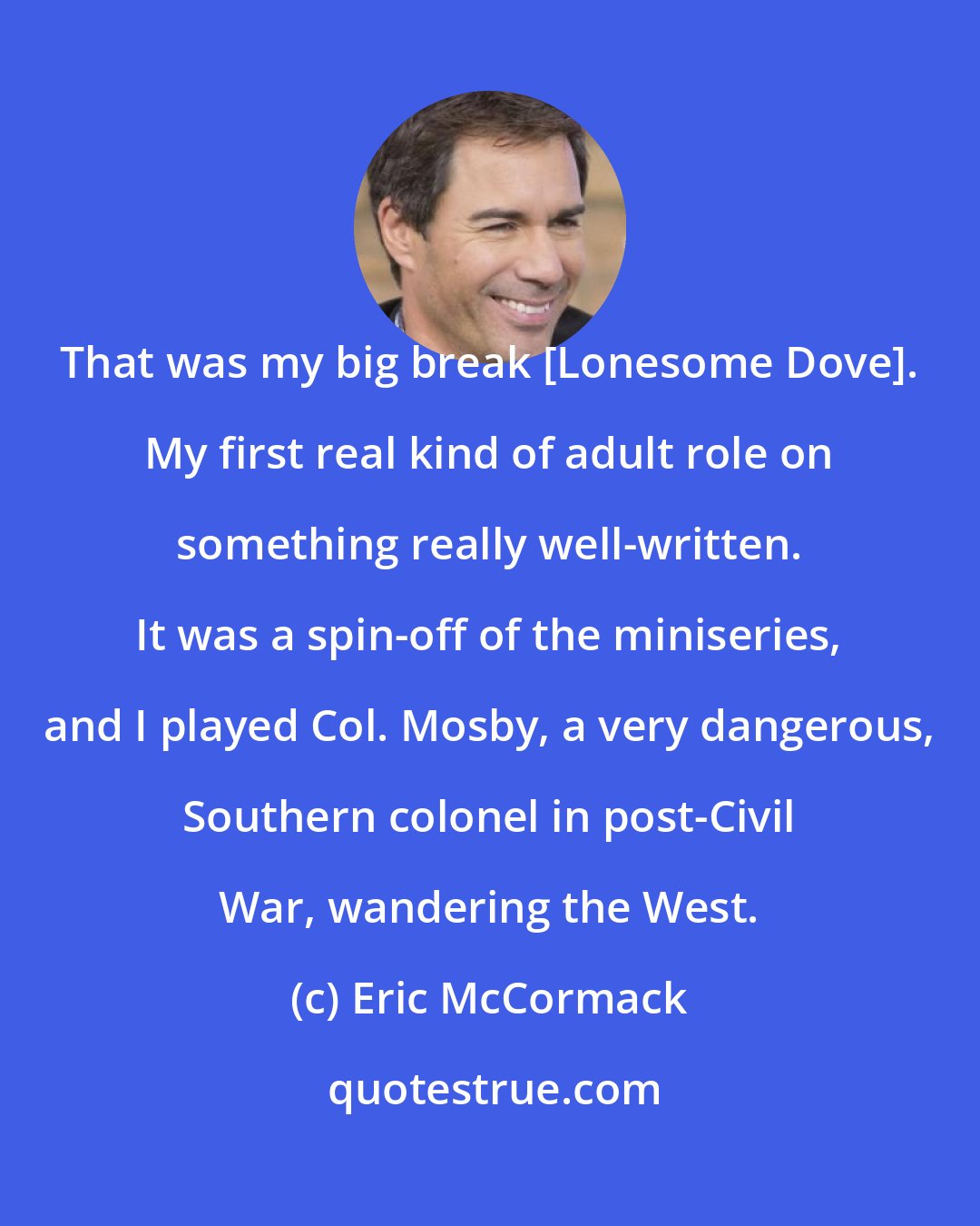 Eric McCormack: That was my big break [Lonesome Dove]. My first real kind of adult role on something really well-written. It was a spin-off of the miniseries, and I played Col. Mosby, a very dangerous, Southern colonel in post-Civil War, wandering the West.