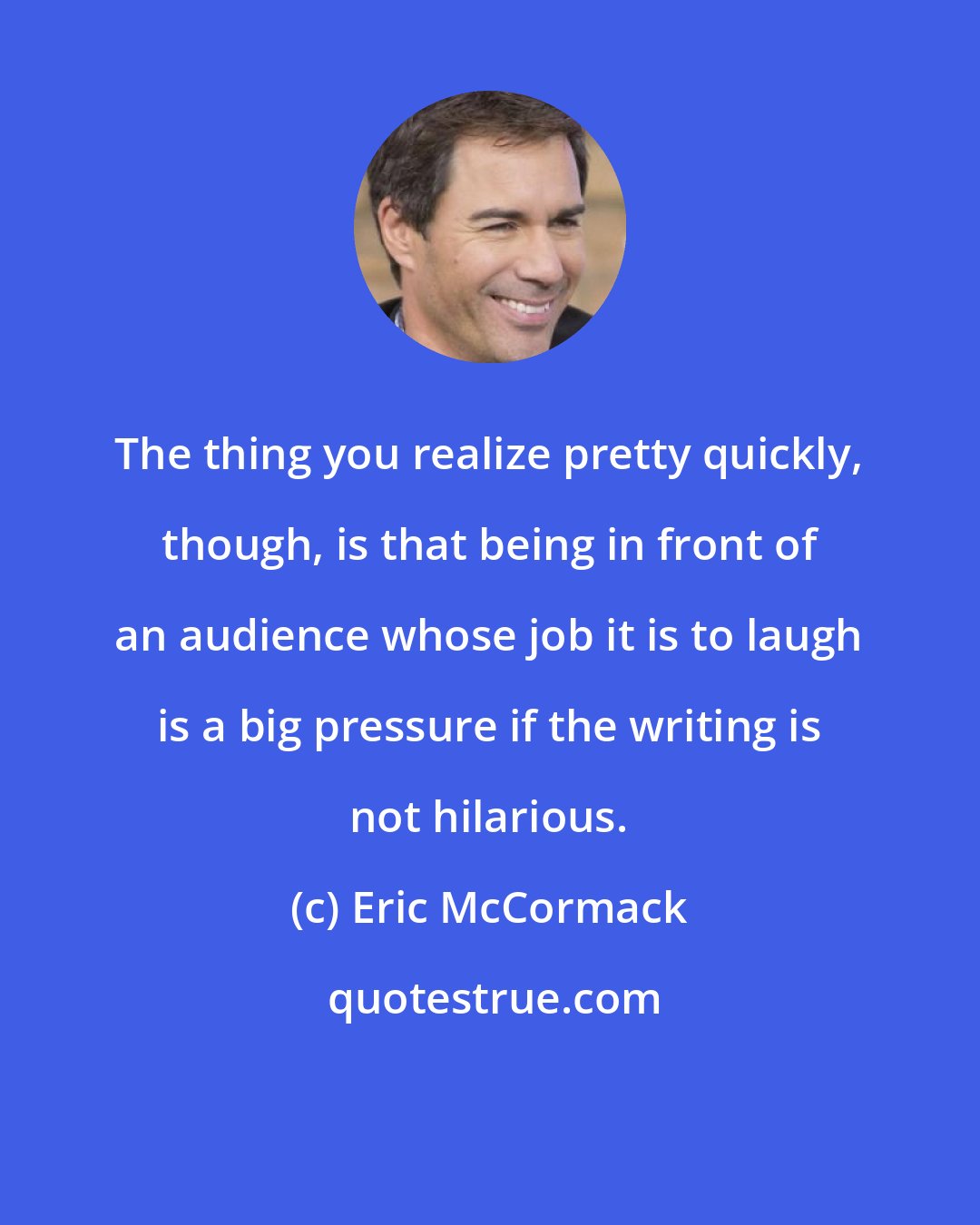 Eric McCormack: The thing you realize pretty quickly, though, is that being in front of an audience whose job it is to laugh is a big pressure if the writing is not hilarious.