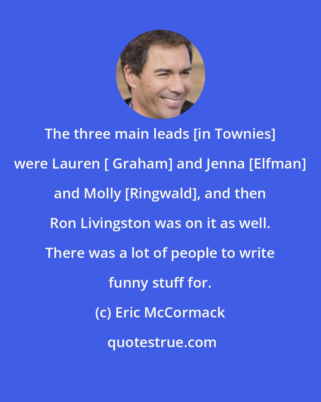 Eric McCormack: The three main leads [in Townies] were Lauren [ Graham] and Jenna [Elfman] and Molly [Ringwald], and then Ron Livingston was on it as well. There was a lot of people to write funny stuff for.