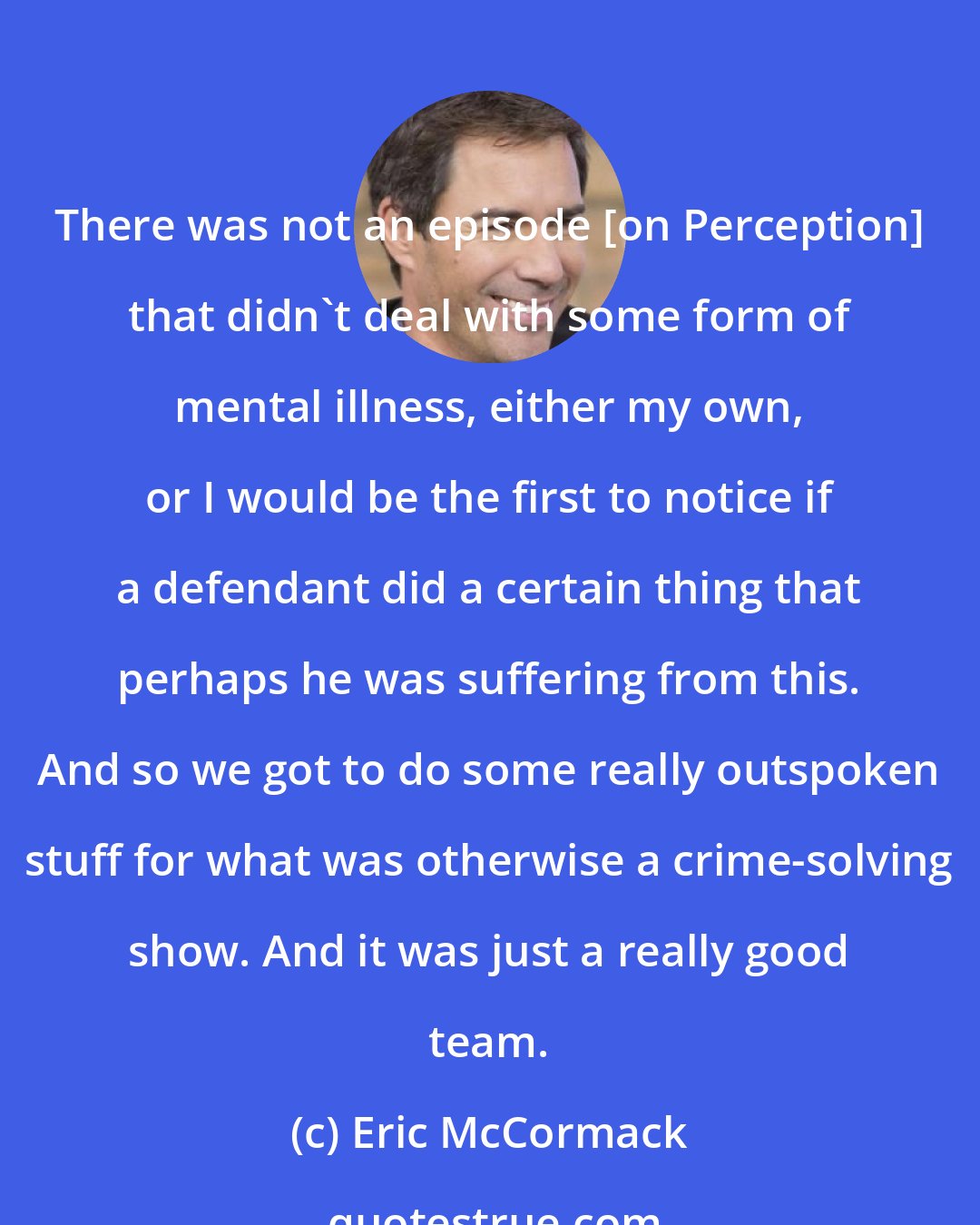 Eric McCormack: There was not an episode [on Perception] that didn't deal with some form of mental illness, either my own, or I would be the first to notice if a defendant did a certain thing that perhaps he was suffering from this. And so we got to do some really outspoken stuff for what was otherwise a crime-solving show. And it was just a really good team.