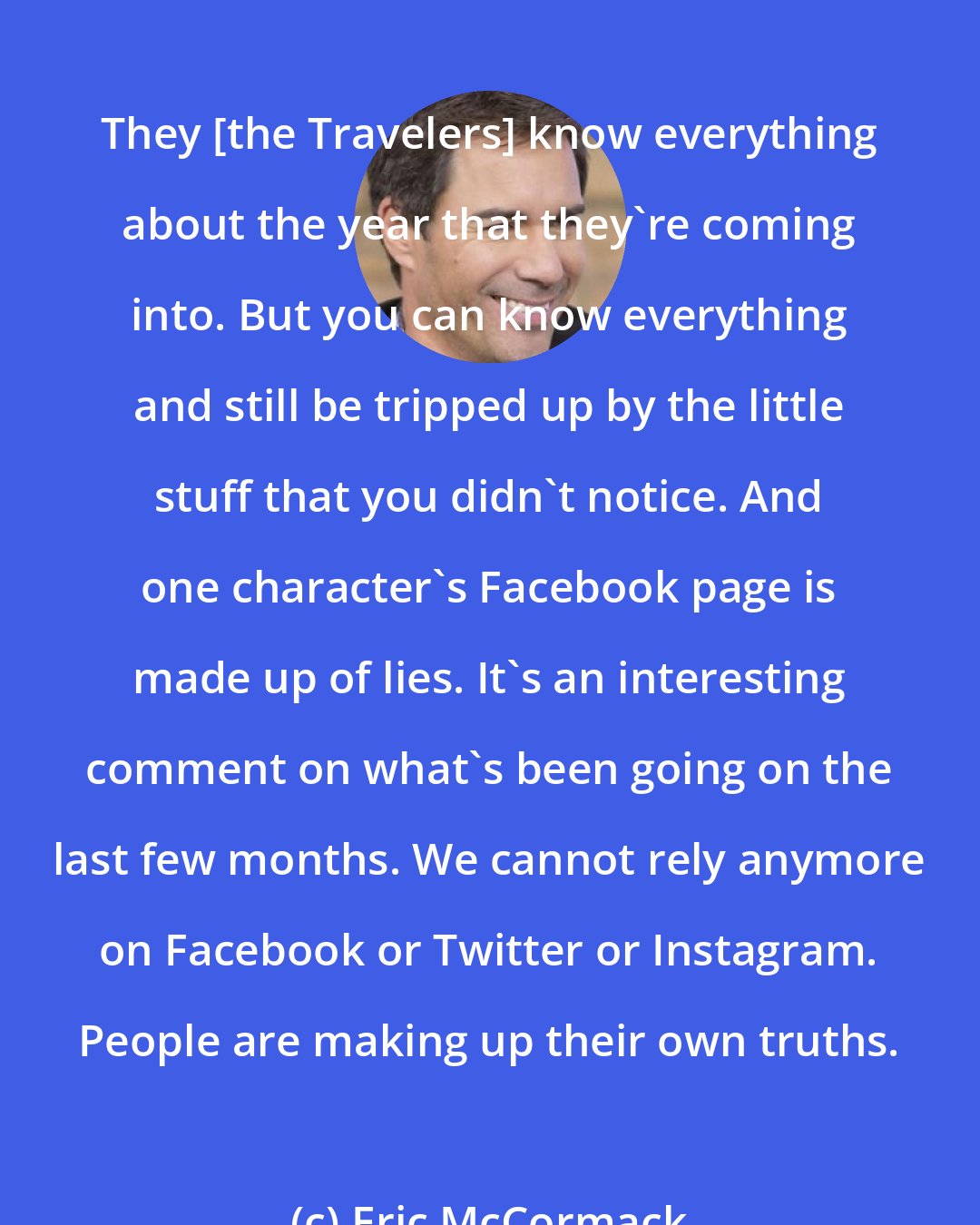 Eric McCormack: They [the Travelers] know everything about the year that they're coming into. But you can know everything and still be tripped up by the little stuff that you didn't notice. And one character's Facebook page is made up of lies. It's an interesting comment on what's been going on the last few months. We cannot rely anymore on Facebook or Twitter or Instagram. People are making up their own truths.