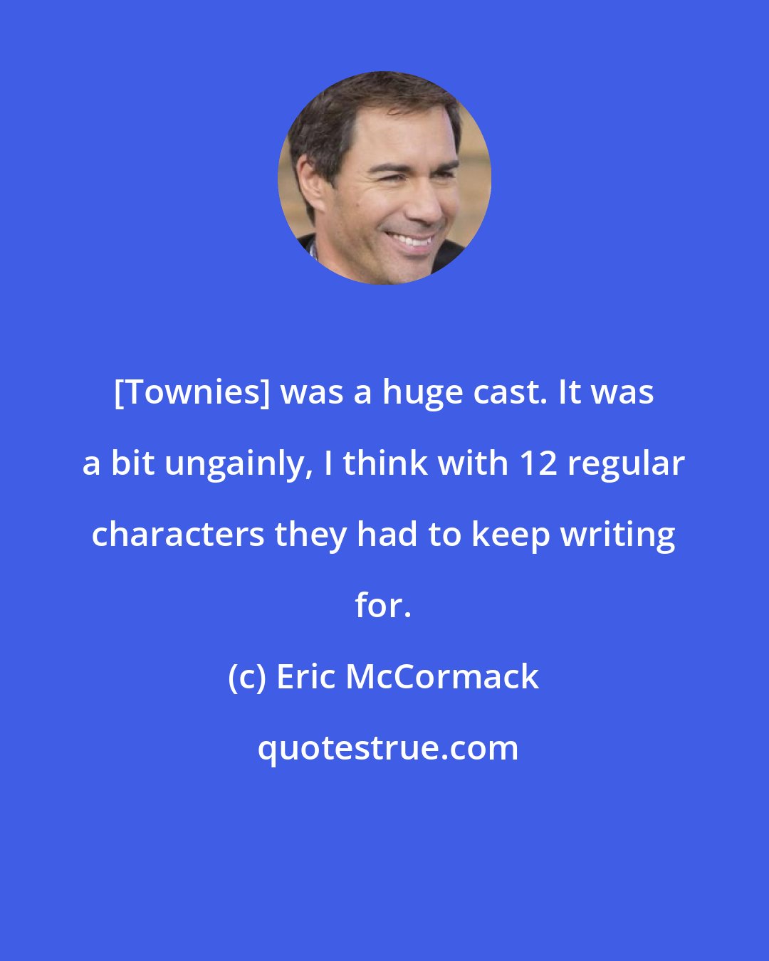 Eric McCormack: [Townies] was a huge cast. It was a bit ungainly, I think with 12 regular characters they had to keep writing for.