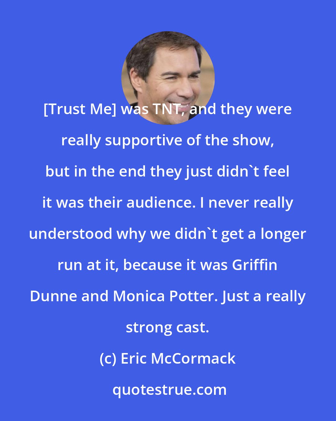 Eric McCormack: [Trust Me] was TNT, and they were really supportive of the show, but in the end they just didn't feel it was their audience. I never really understood why we didn't get a longer run at it, because it was Griffin Dunne and Monica Potter. Just a really strong cast.