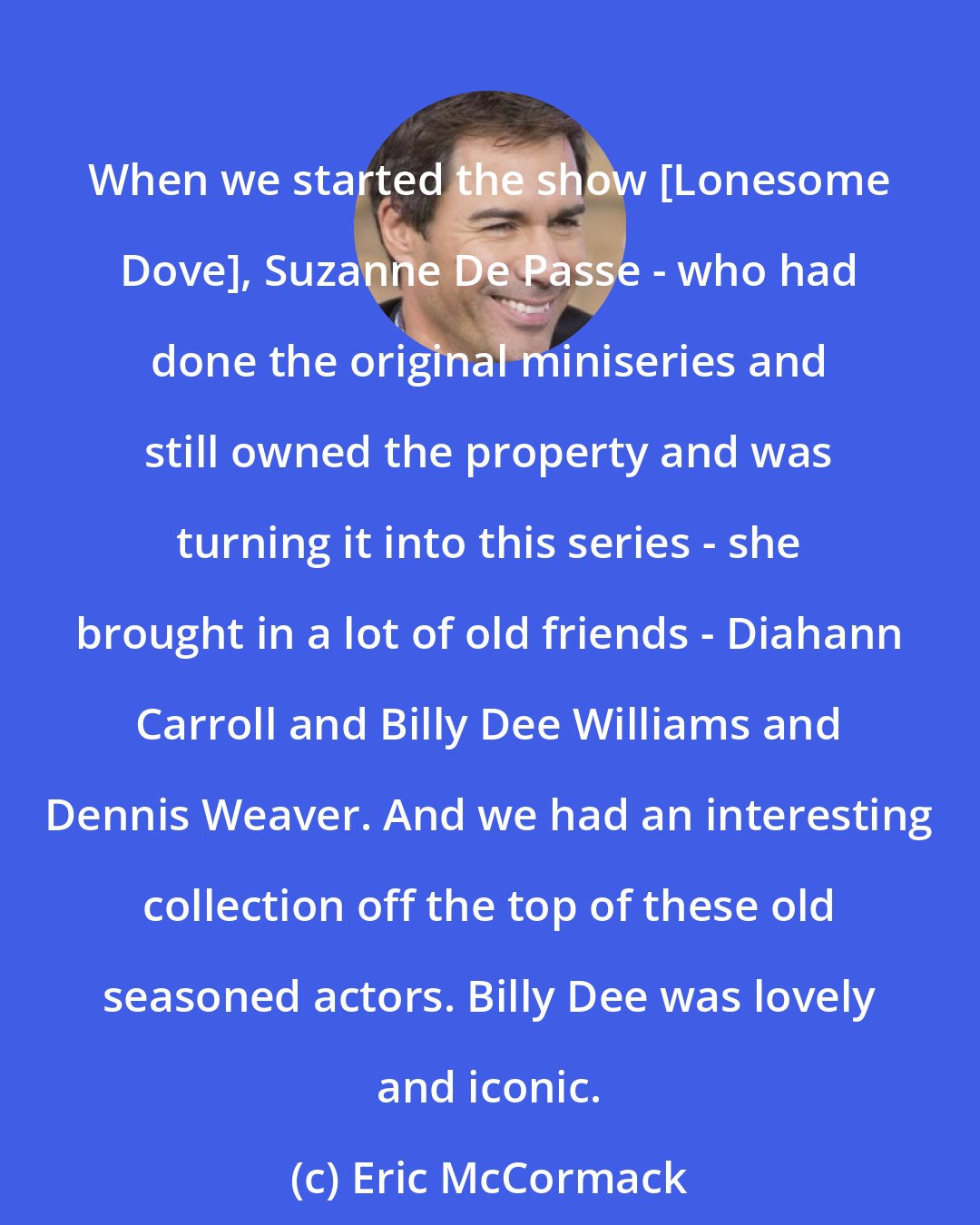 Eric McCormack: When we started the show [Lonesome Dove], Suzanne De Passe - who had done the original miniseries and still owned the property and was turning it into this series - she brought in a lot of old friends - Diahann Carroll and Billy Dee Williams and Dennis Weaver. And we had an interesting collection off the top of these old seasoned actors. Billy Dee was lovely and iconic.