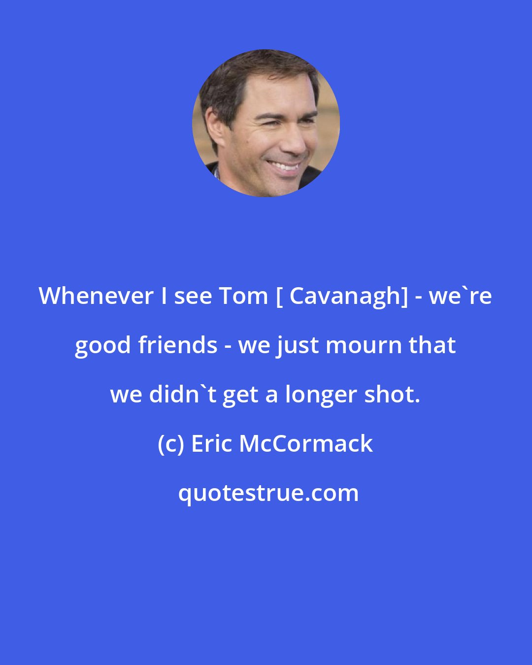 Eric McCormack: Whenever I see Tom [ Cavanagh] - we're good friends - we just mourn that we didn't get a longer shot.