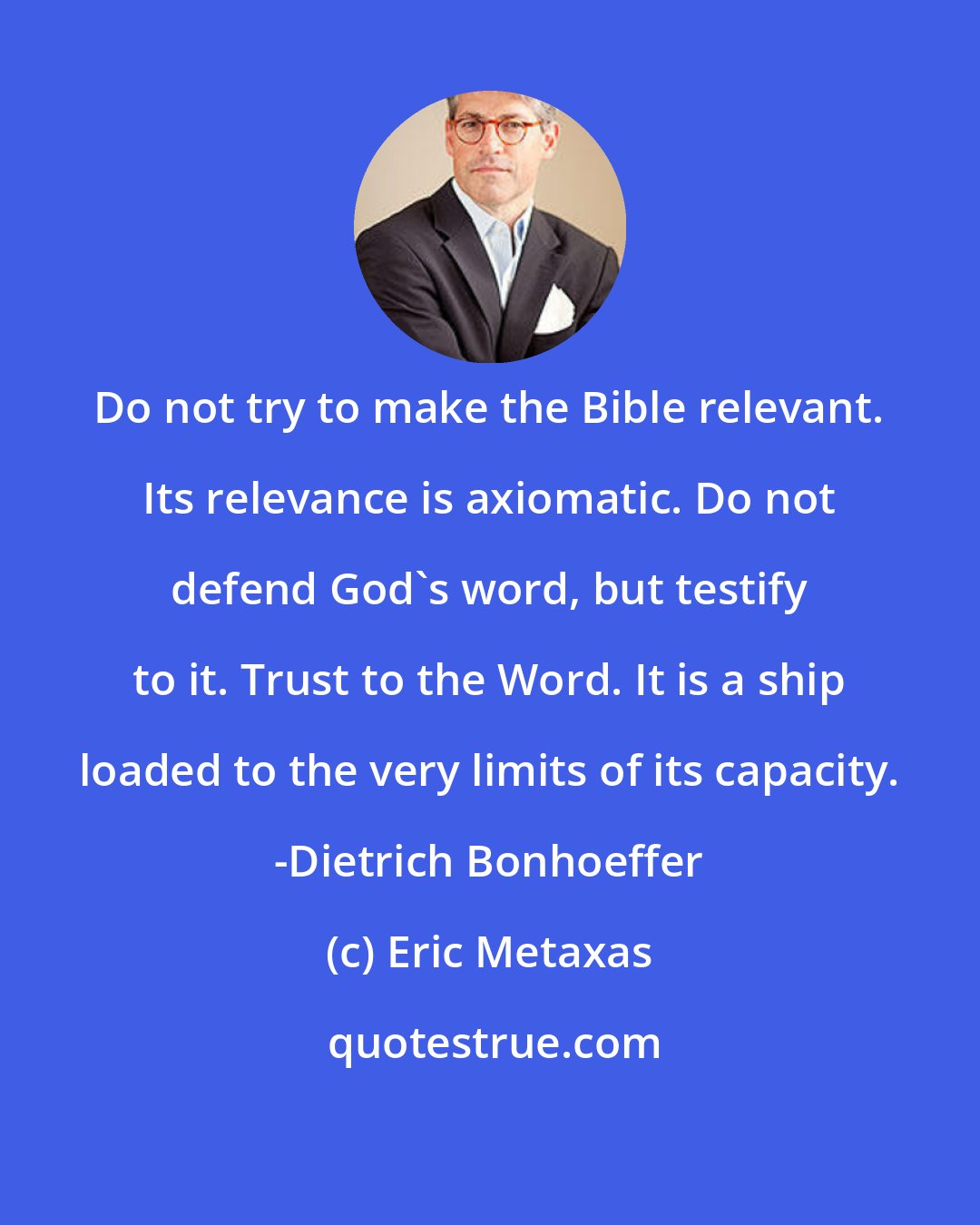 Eric Metaxas: Do not try to make the Bible relevant. Its relevance is axiomatic. Do not defend God's word, but testify to it. Trust to the Word. It is a ship loaded to the very limits of its capacity. -Dietrich Bonhoeffer