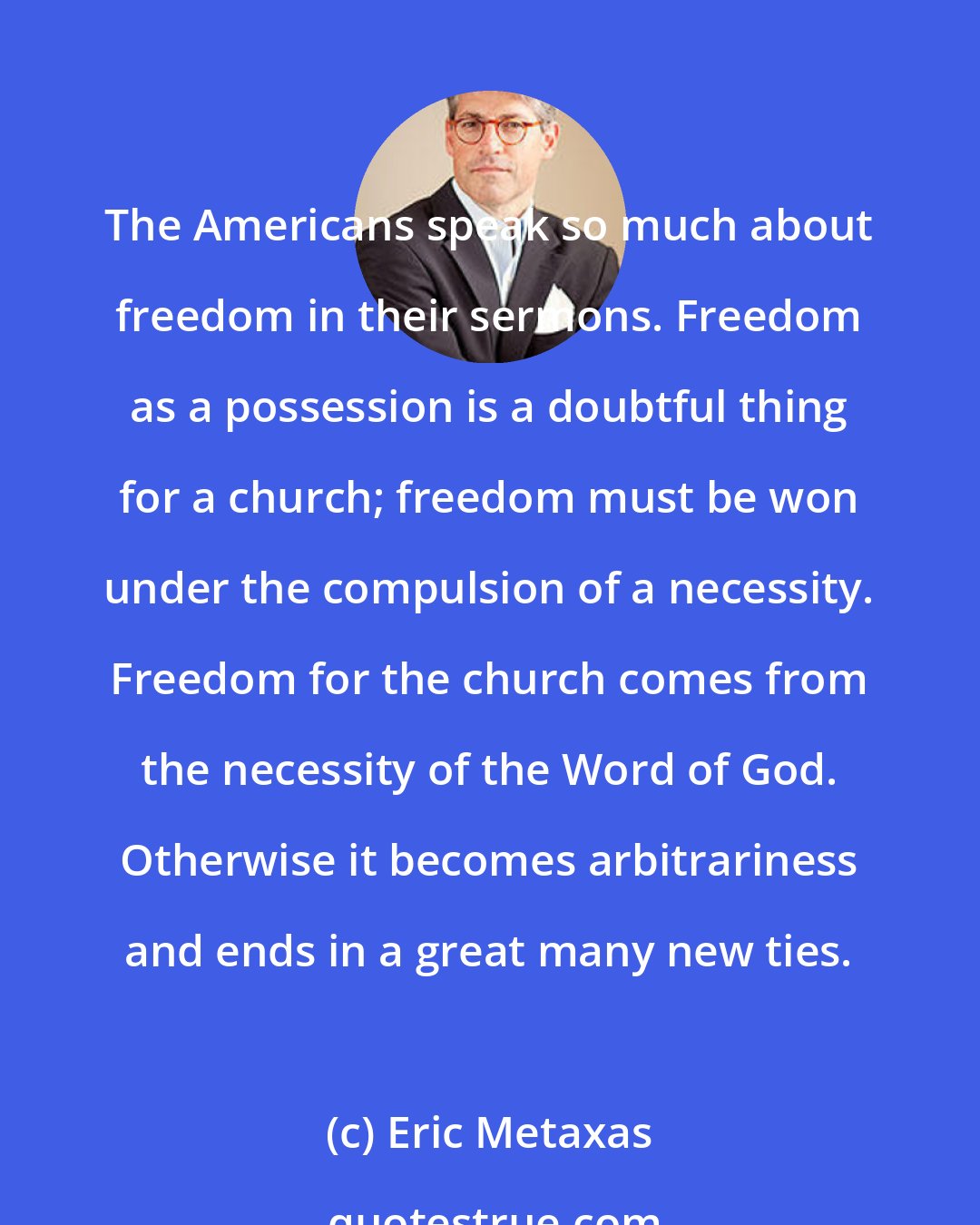 Eric Metaxas: The Americans speak so much about freedom in their sermons. Freedom as a possession is a doubtful thing for a church; freedom must be won under the compulsion of a necessity. Freedom for the church comes from the necessity of the Word of God. Otherwise it becomes arbitrariness and ends in a great many new ties.