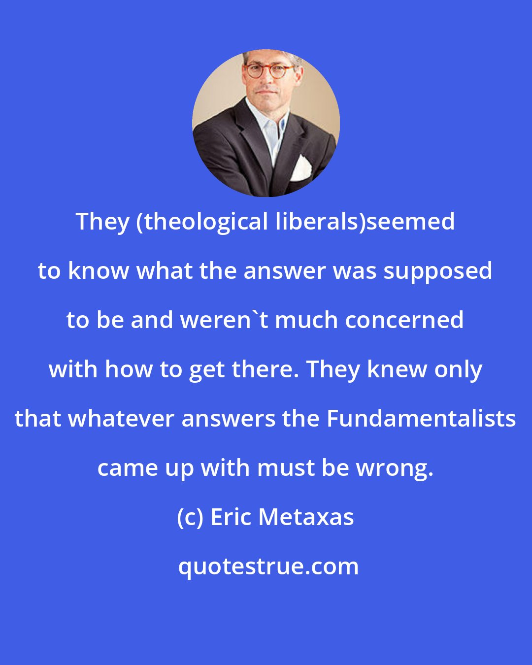 Eric Metaxas: They (theological liberals)seemed to know what the answer was supposed to be and weren't much concerned with how to get there. They knew only that whatever answers the Fundamentalists came up with must be wrong.